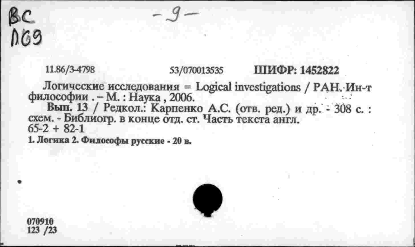 ﻿£<?
№9
11.86/3-4798	53/070013535 ШИФР: 1452822
Логические исследования = Logical investigations / РАН Ин-т философии . - М.: Наука, 2006.
Выл. 13 / Редкол.: Карпенко А.С. (отв. ред.) и др. - 308 с. : схем. - Библиогр. в конце отд. ст. Часть текста англ. 65-2 + 82-1
1. Логика 2. Философы русские - 20 в.
070910
123 /23